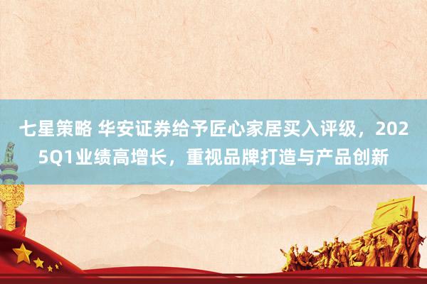 七星策略 华安证券给予匠心家居买入评级，2025Q1业绩高增长，重视品牌打造与产品创新