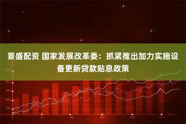 景盛配资 国家发展改革委：抓紧推出加力实施设备更新贷款贴息政策