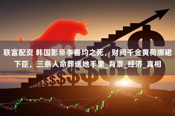 联富配资 韩国影帝李善均之死，财阀千金黄荷娜裙下臣，三条人命葬送她手里_背景_经济_真相