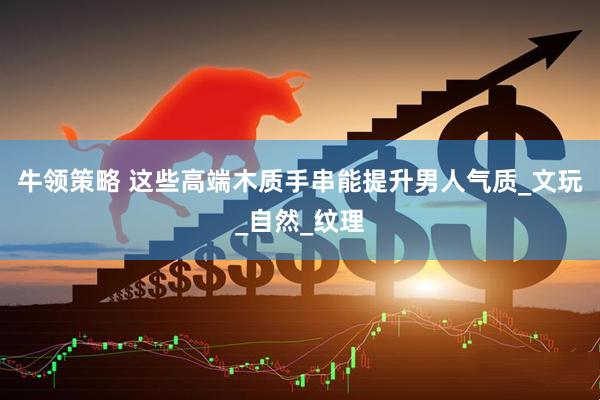 牛领策略 这些高端木质手串能提升男人气质_文玩_自然_纹理
