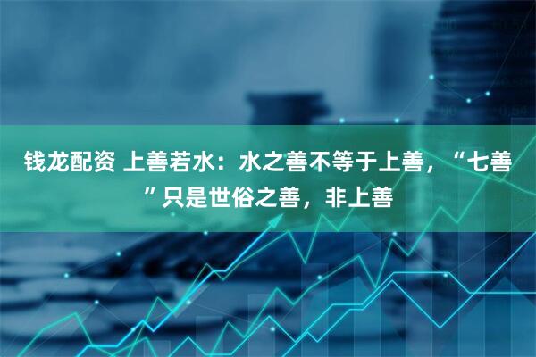 钱龙配资 上善若水：水之善不等于上善，“七善”只是世俗之善，非上善